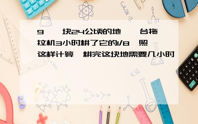 9、一块24公顷的地,一台拖拉机3小时耕了它的1/8,照这样计算,耕完这块地需要几小时