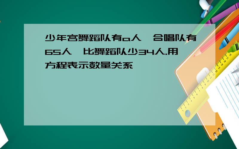 少年宫舞蹈队有a人,合唱队有65人,比舞蹈队少34人.用方程表示数量关系