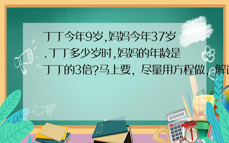 丁丁今年9岁,妈妈今年37岁.丁丁多少岁时,妈妈的年龄是丁丁的3倍?马上要，尽量用方程做，解设和关系式都要