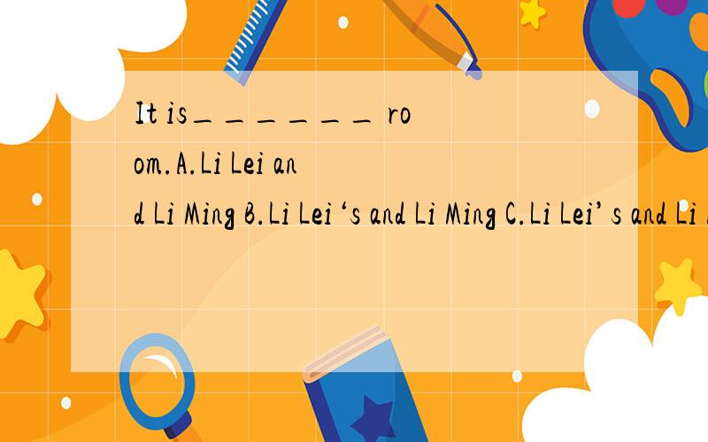 It is______ room.A.Li Lei and Li Ming B.Li Lei‘s and Li Ming C.Li Lei’s and Li Ming‘sA.Li Lei and Li Ming B.Li Lei‘s and Li Ming C.Li Lei’s and Li Ming’s D.Li Lei and Li Ming’s