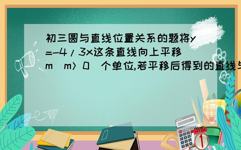 初三圆与直线位置关系的题将y=-4/3x这条直线向上平移m（m＞0）个单位,若平移后得到的直线与半径为6的⊙O相离（点O为坐标原点）.试求m的取值范围.