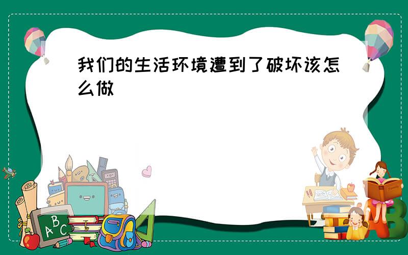 我们的生活环境遭到了破坏该怎么做