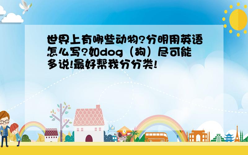 世界上有哪些动物?分明用英语怎么写?如dog（狗）尽可能多说!最好帮我分分类!