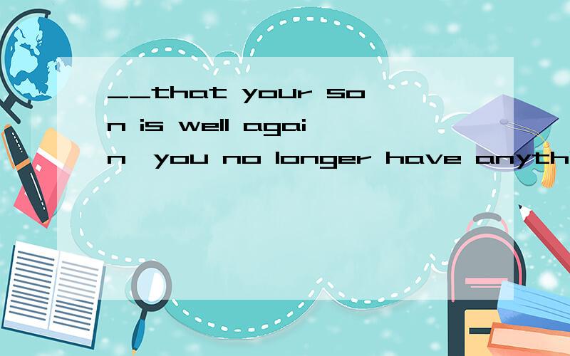 __that your son is well again,you no longer have anything to worry about.A.When B.After C.Before D.Now