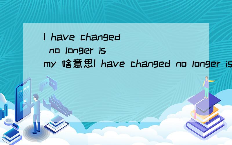 I have changed no longer is my 啥意思I have changed no longer is my.一个女的写的 估计是给我~我变了 不再是我？她追我来的 是不是不追了？这意思吧