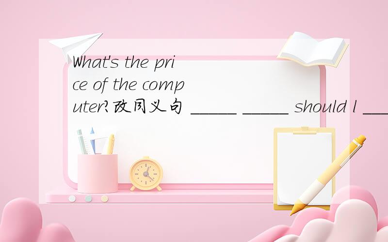 What's the price of the computer?改同义句 _____ _____ should l ____ ____ the computer?