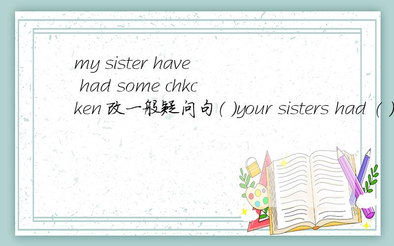 my sister have had some chkcken 改一般疑问句（ ）your sisters had ( ) chick