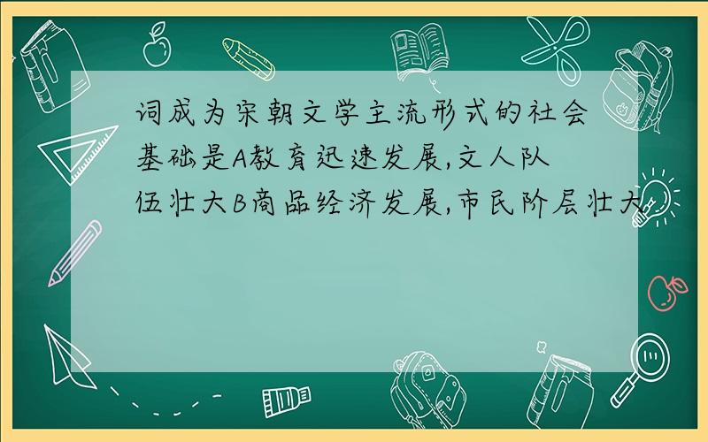 词成为宋朝文学主流形式的社会基础是A教育迅速发展,文人队伍壮大B商品经济发展,市民阶层壮大