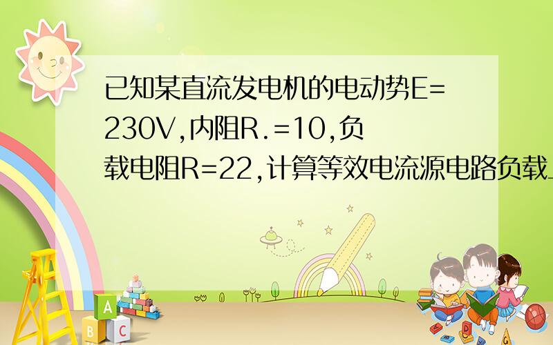 已知某直流发电机的电动势E=230V,内阻R.=10,负载电阻R=22,计算等效电流源电路负载上电流和电压?