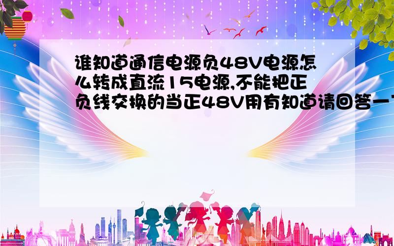 谁知道通信电源负48V电源怎么转成直流15电源,不能把正负线交换的当正48V用有知道请回答一下急,能将－48V转成+15V吗,最好给一个方案,