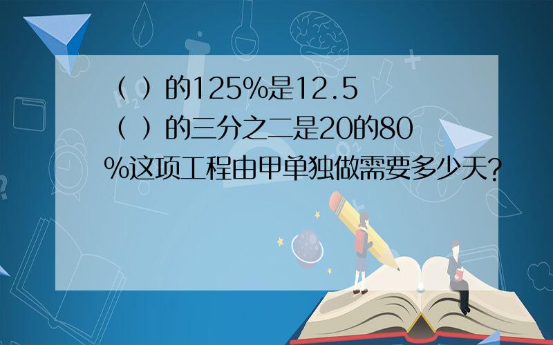 （ ）的125%是12.5 （ ）的三分之二是20的80%这项工程由甲单独做需要多少天?