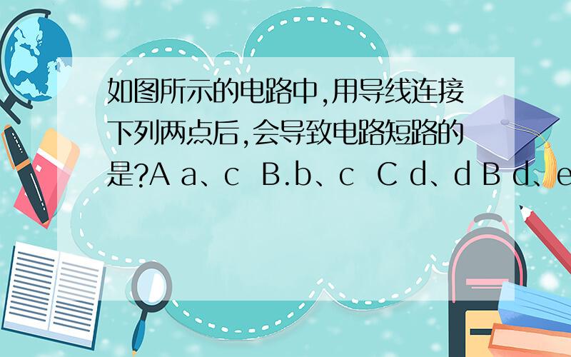 如图所示的电路中,用导线连接下列两点后,会导致电路短路的是?A a、c  B.b、c  C d、d B d、e