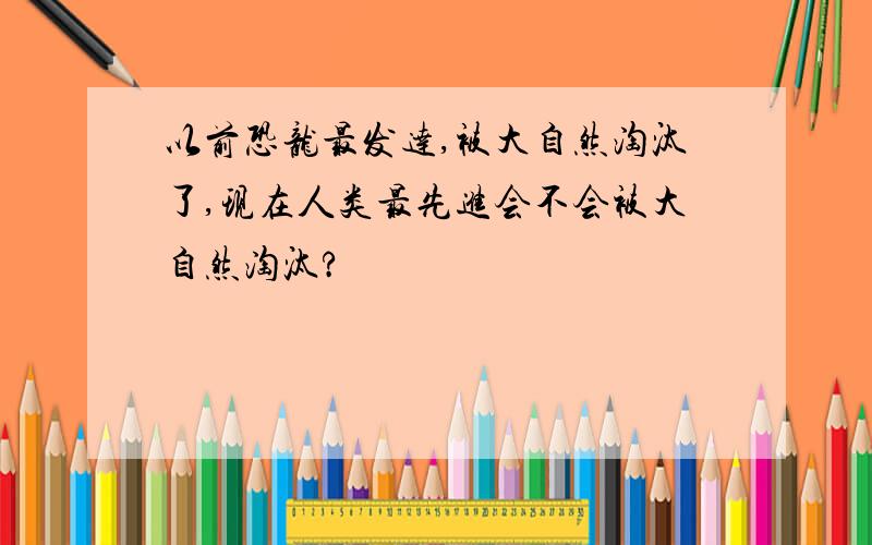 以前恐龙最发达,被大自然淘汰了,现在人类最先进会不会被大自然淘汰?