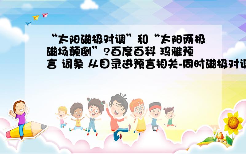 “太阳磁极对调”和“太阳两极磁场颠倒”?百度百科 玛雅预言 词条 从目录进预言相关-同时磁极对调,有这样一句“如果此时再遇上周期为11年的太阳两极磁场颠倒,地球上可能引发一系列的