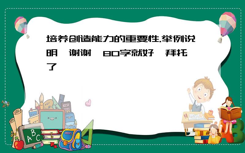 培养创造能力的重要性.举例说明,谢谢  80字就好,拜托了