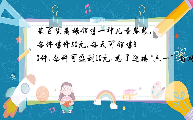 某百货商场销售一种儿童服装,每件售价50元,每天可销售80件,每件可盈利10元,为了迎接“六一”,商场决定采取适当降低措施,扩大销售量.经调查发现,每件童装没降价1元,平均每天可多销售10件.