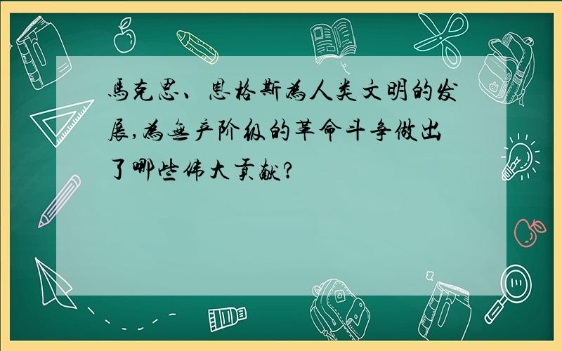 马克思、恩格斯为人类文明的发展,为无产阶级的革命斗争做出了哪些伟大贡献?