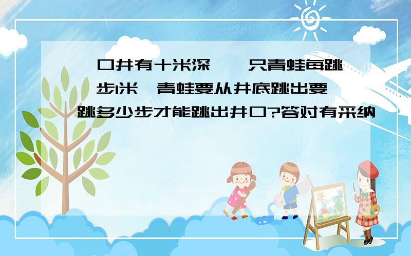 一口井有十米深,一只青蛙每跳一步1米,青蛙要从井底跳出要跳多少步才能跳出井口?答对有采纳,