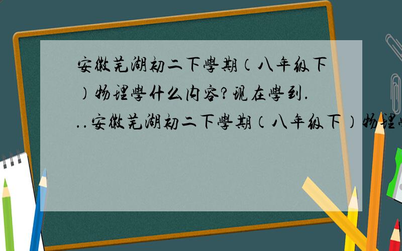 安徽芜湖初二下学期（八年级下）物理学什么内容?现在学到...安徽芜湖初二下学期（八年级下）物理学什么内容?现在学到哪了?安徽其他地方和芜湖进度是否一致？