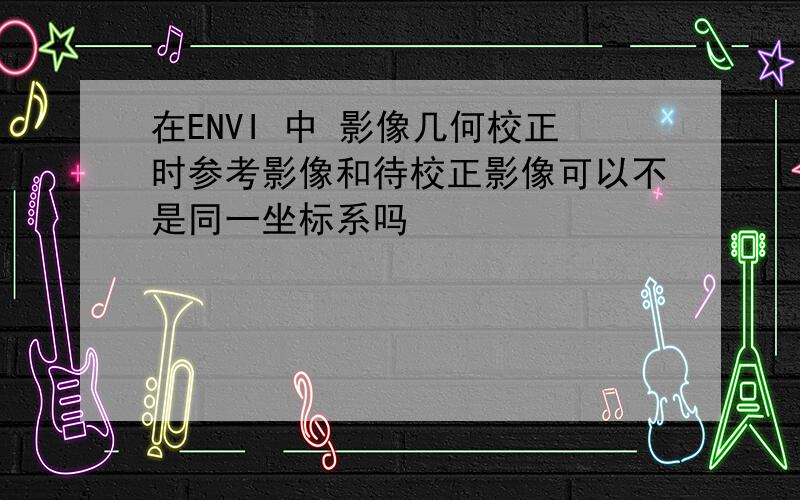 在ENVI 中 影像几何校正时参考影像和待校正影像可以不是同一坐标系吗