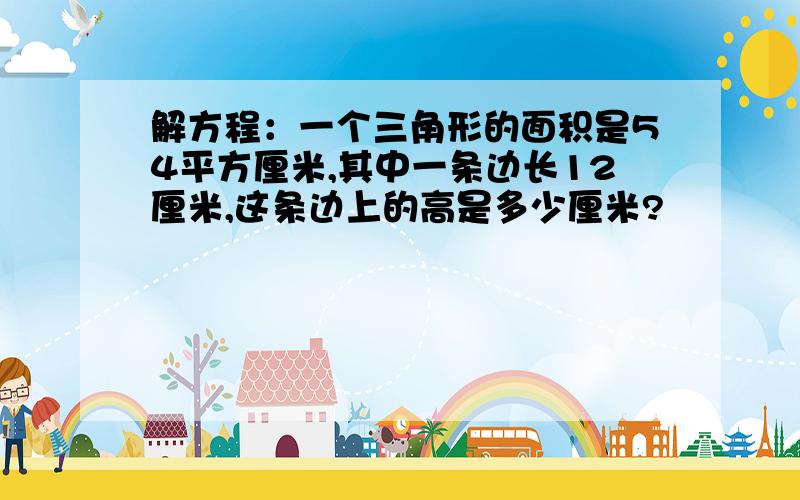 解方程：一个三角形的面积是54平方厘米,其中一条边长12厘米,这条边上的高是多少厘米?