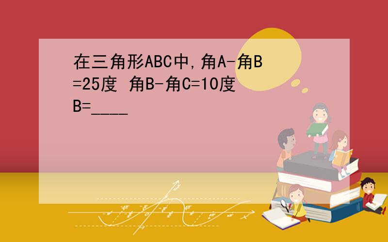 在三角形ABC中,角A-角B=25度 角B-角C=10度B=____