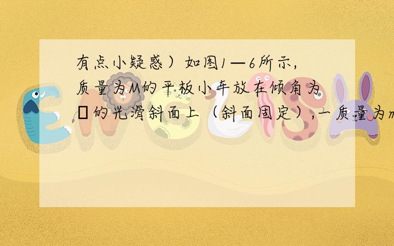 有点小疑惑）如图1—6所示,质量为M的平板小车放在倾角为θ的光滑斜面上（斜面固定）,一质量为m的人在车上沿平板向下运动时,车恰好静止,求人的加速度.解析：以人、车整体为研究对象,根