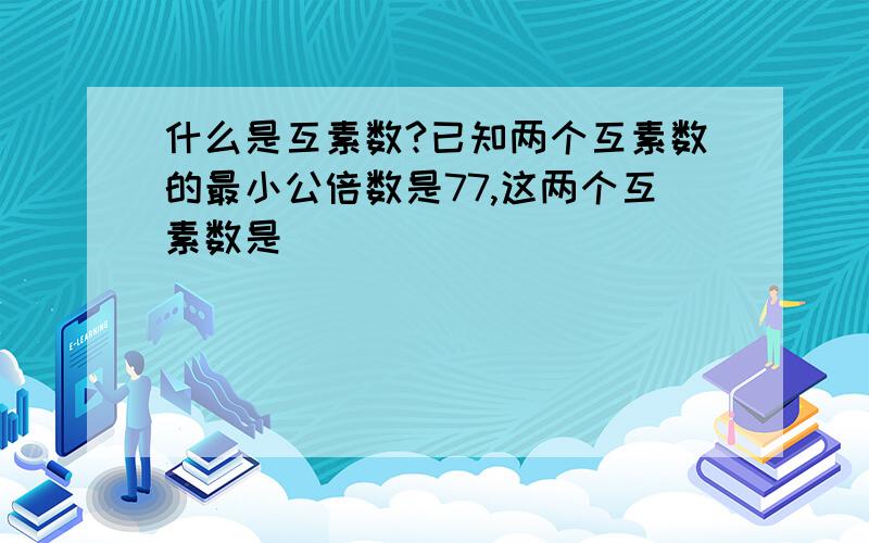 什么是互素数?已知两个互素数的最小公倍数是77,这两个互素数是_______