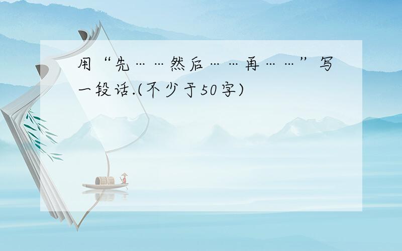 用“先……然后……再……”写一段话.(不少于50字)