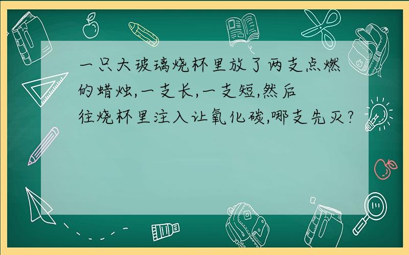 一只大玻璃烧杯里放了两支点燃的蜡烛,一支长,一支短,然后往烧杯里注入让氧化碳,哪支先灭?