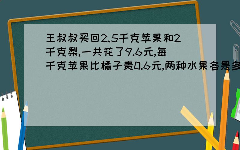 王叔叔买回2.5千克苹果和2千克梨,一共花了9.6元,每千克苹果比橘子贵0.6元,两种水果各是多少元不要列方程6日17点之前要