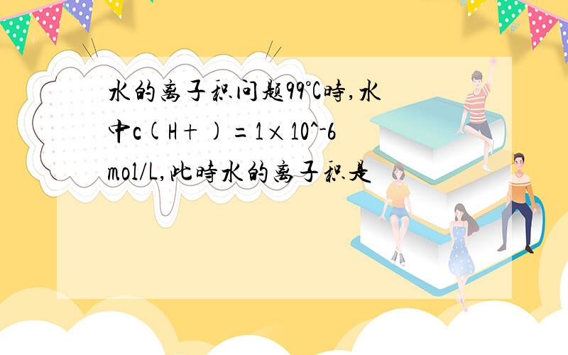 水的离子积问题99°C时,水中c(H+)=1×10^-6mol/L,此时水的离子积是