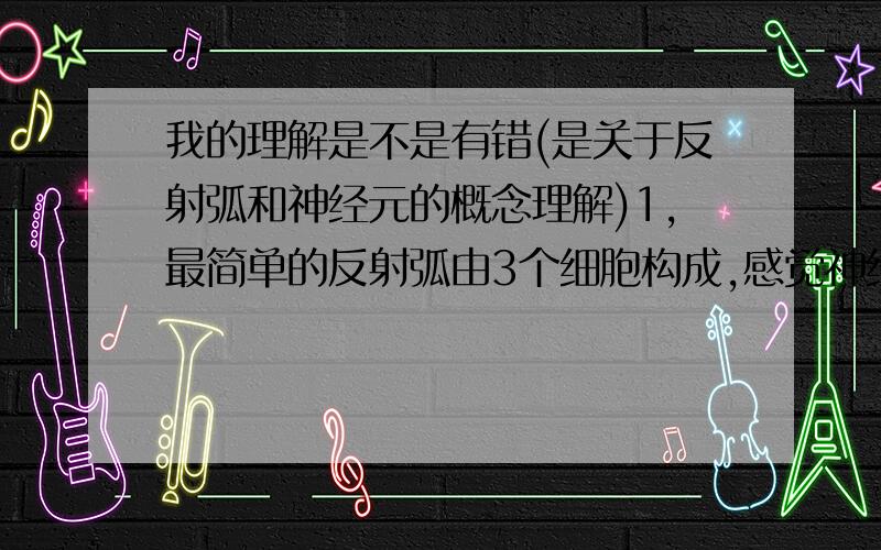 我的理解是不是有错(是关于反射弧和神经元的概念理解)1,最简单的反射弧由3个细胞构成,感觉神经元,联络神经元,运动神经元,这时,感觉神经元不仅是穿入神经,感觉神经末梢还扮演感受器;运