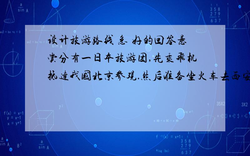 设计旅游路线 急 好的回答悬赏分有一日本旅游团,先乘飞机抵达我国北京参观．然后准备坐火车去西安参观秦兵马俑．去成都附近参观都江堰工程,并去参观山城重庆,还要去旅游长江三峡和