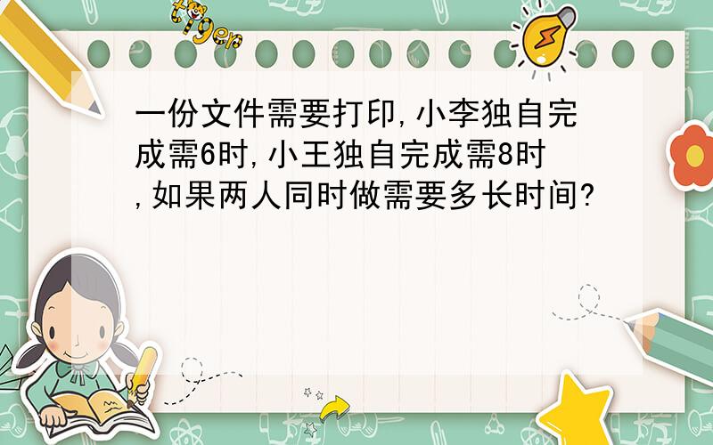 一份文件需要打印,小李独自完成需6时,小王独自完成需8时,如果两人同时做需要多长时间?