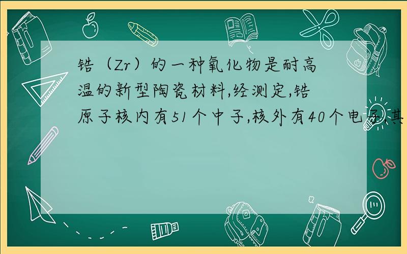 锆（Zr）的一种氧化物是耐高温的新型陶瓷材料,经测定,锆原子核内有51个中子,核外有40个电子,其氯化物的相对分子质量为233,若锆钻氯化物和这种氧化物中的化合价相同．则氧化物的化学式