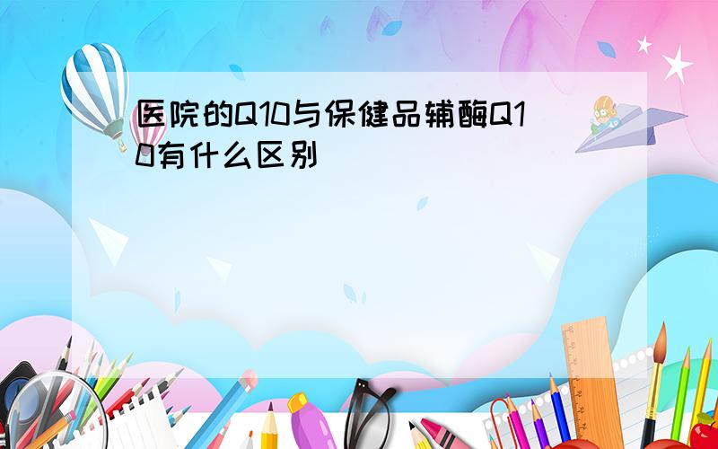 医院的Q10与保健品辅酶Q10有什么区别