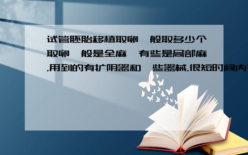 试管胚胎移植取卵一般取多少个取卵一般是全麻、有些是局部麻，用到的有扩阴器和一些器械，很短时间内可以完成，取卵数量因人而异的。一般没有多少疼痛感的。你可以到试管婴儿专业