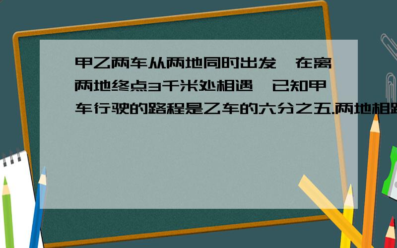 甲乙两车从两地同时出发,在离两地终点3千米处相遇,已知甲车行驶的路程是乙车的六分之五.两地相距多少千米?