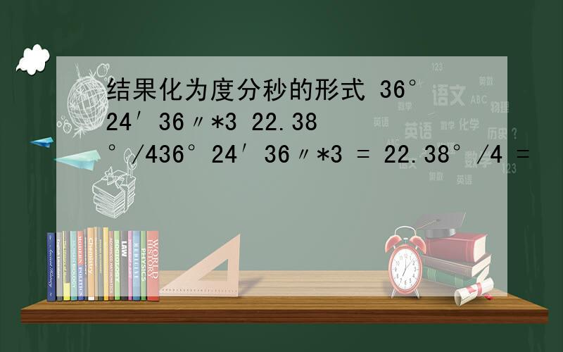 结果化为度分秒的形式 36°24′36〃*3 22.38°/436°24′36〃*3 = 22.38°/4 =