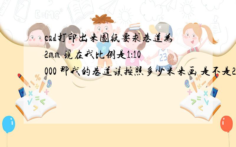 cad打印出来图纸要求巷道为2mm 现在我比例是1：10000 那我的巷道该按照多少米来画 是不是20m啊