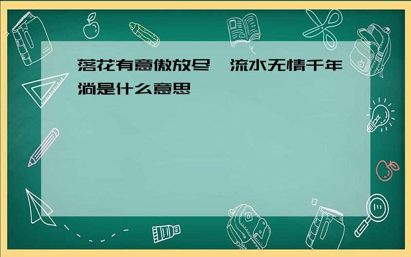 落花有意傲放尽,流水无情千年淌是什么意思