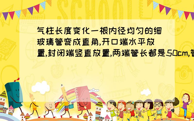 气柱长度变化一根内径均匀的细玻璃管弯成直角,开口端水平放置,封闭端竖直放置,两端管长都是50cm,管内有一段40cm的水银柱封住一段长25cm的气柱处于平衡.大气压强为75cmHg,玻璃管弯曲部分对