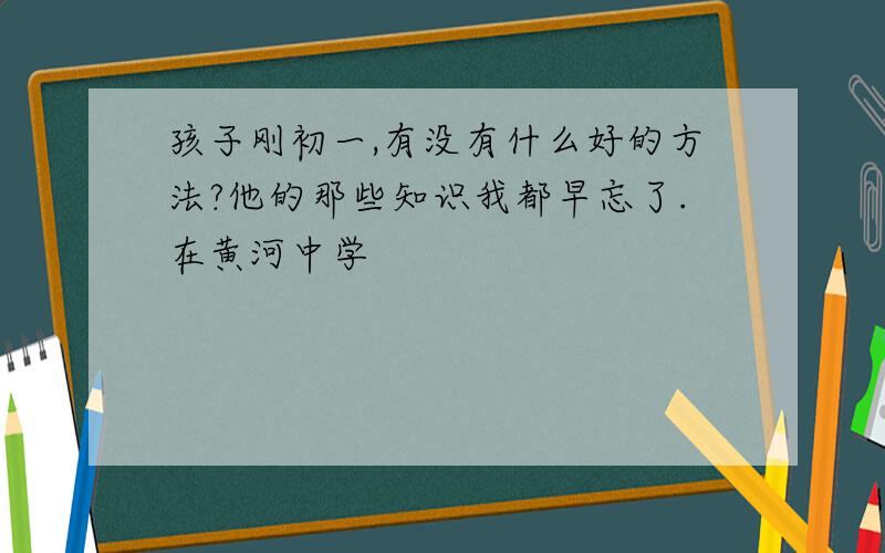 孩子刚初一,有没有什么好的方法?他的那些知识我都早忘了.在黄河中学