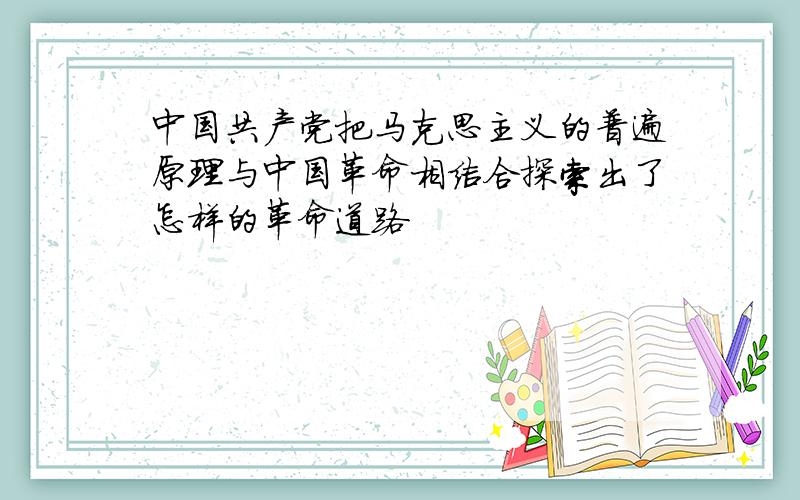 中国共产党把马克思主义的普遍原理与中国革命相结合探索出了怎样的革命道路