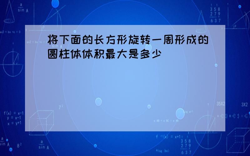 将下面的长方形旋转一周形成的圆柱体体积最大是多少