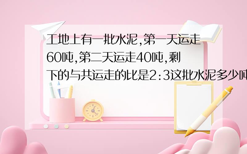 工地上有一批水泥,第一天运走60吨,第二天运走40吨,剩下的与共运走的比是2:3这批水泥多少吨?那个答案是正确的呀.急 急 急