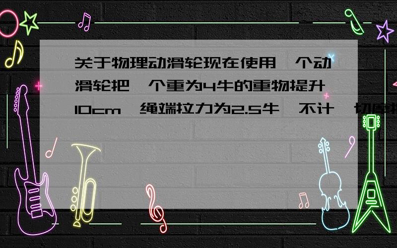 关于物理动滑轮现在使用一个动滑轮把一个重为4牛的重物提升10cm,绳端拉力为2.5牛,不计一切摩擦及绳重,求动滑轮的重动滑轮匀速提升重物