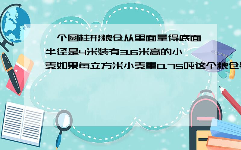 一个圆柱形粮仓从里面量得底面半径是4米装有3.6米高的小麦如果每立方米小麦重0.75吨这个粮仓装有小麦多少一个圆柱形粮仓,从里面量得底面半径是4米,装有3.6米高的小麦.如果每立方米小麦