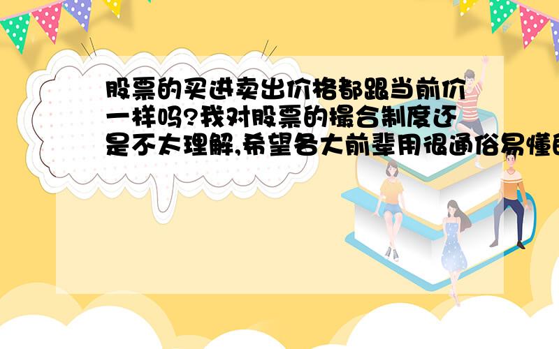 股票的买进卖出价格都跟当前价一样吗?我对股票的撮合制度还是不太理解,希望各大前辈用很通俗易懂的说法回答我这些问题,比如：如果我想买入一手股票,当前价是3.1￥/股,除了手续费,我是